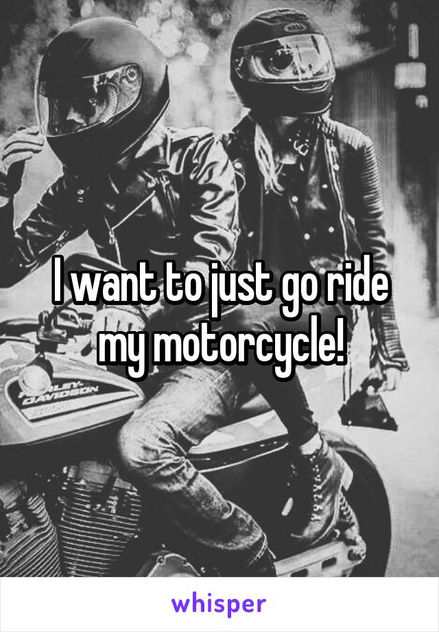 I want to just go ride my motorcycle!