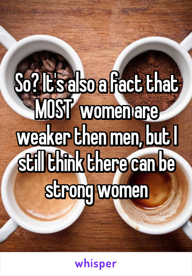 So? It's also a fact that MOST  women are weaker then men, but I still think there can be strong women