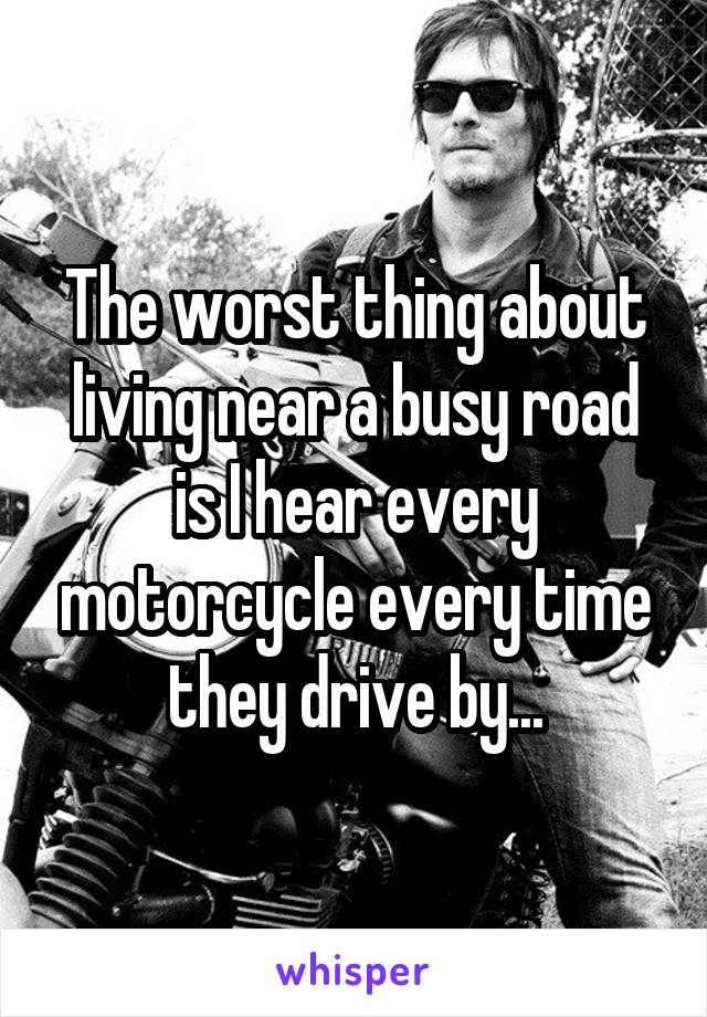 The worst thing about living near a busy road is I hear every motorcycle every time they drive by...