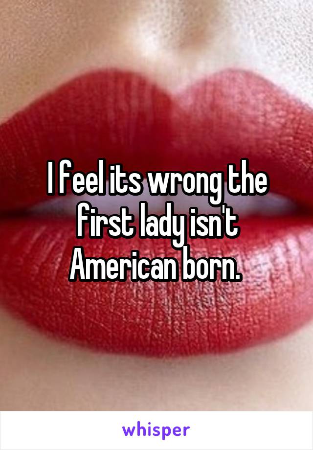 I feel its wrong the first lady isn't American born. 