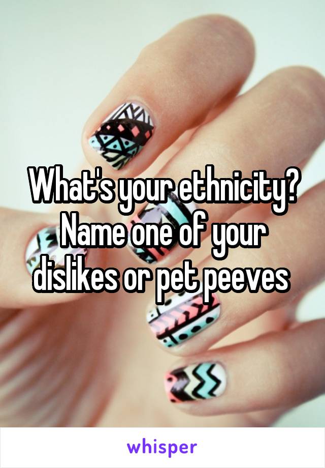 What's your ethnicity? Name one of your dislikes or pet peeves 