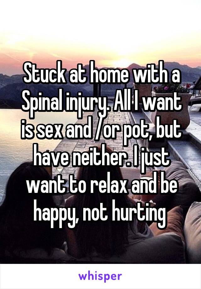 Stuck at home with a Spinal injury. All I want is sex and /or pot, but have neither. I just want to relax and be happy, not hurting 