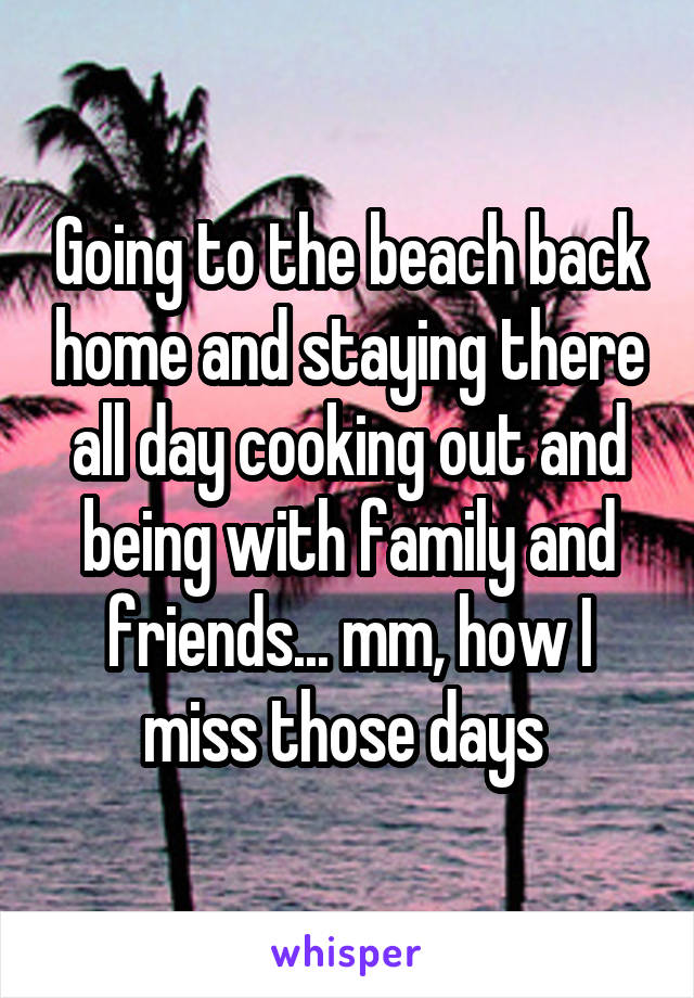 Going to the beach back home and staying there all day cooking out and being with family and friends... mm, how I miss those days 