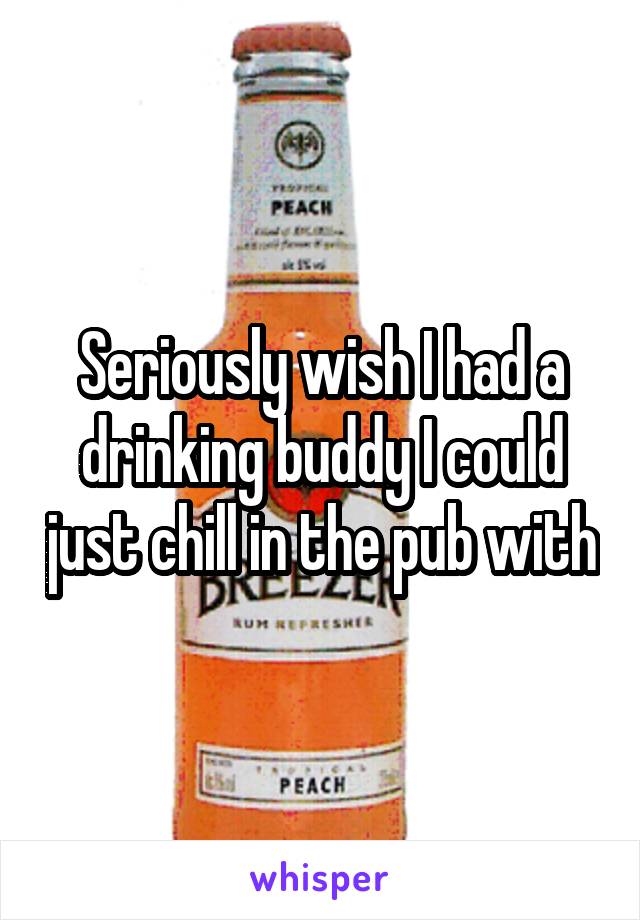 Seriously wish I had a drinking buddy I could just chill in the pub with