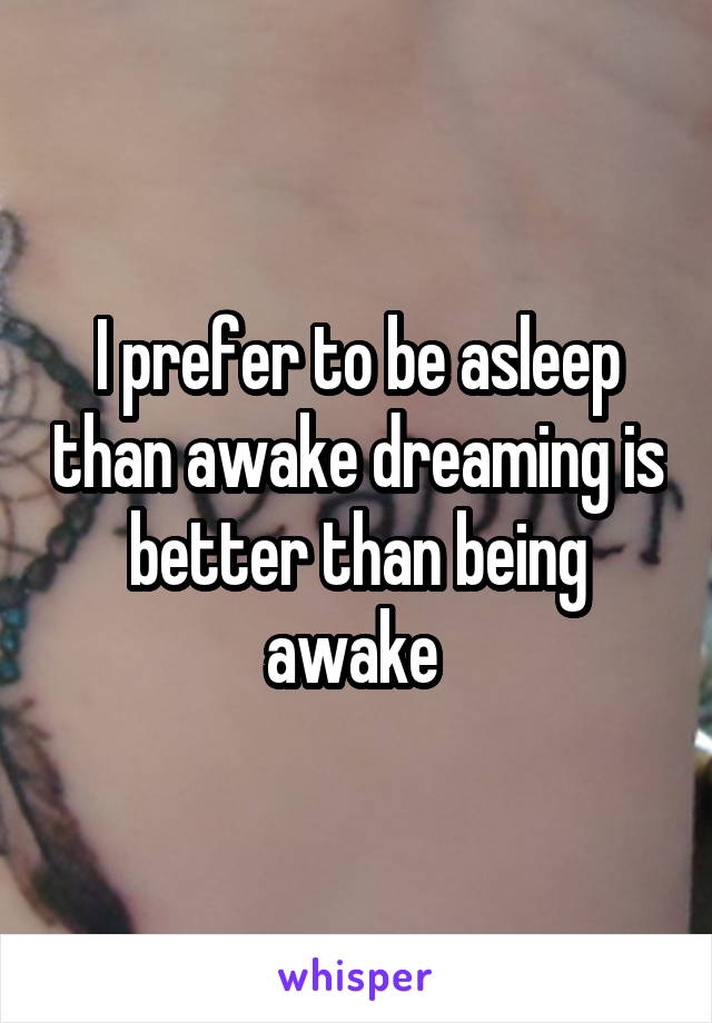 I prefer to be asleep than awake dreaming is better than being awake 