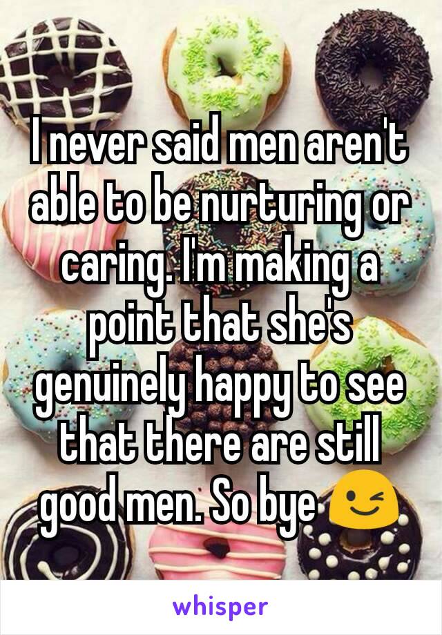 I never said men aren't able to be nurturing or caring. I'm making a point that she's genuinely happy to see that there are still good men. So bye 😉