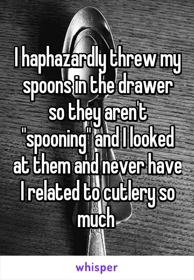 I haphazardly threw my spoons in the drawer so they aren't "spooning" and I looked at them and never have I related to cutlery so much 