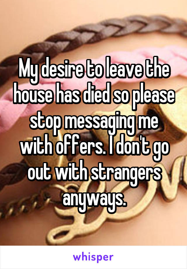 My desire to leave the house has died so please stop messaging me with offers. I don't go out with strangers anyways.