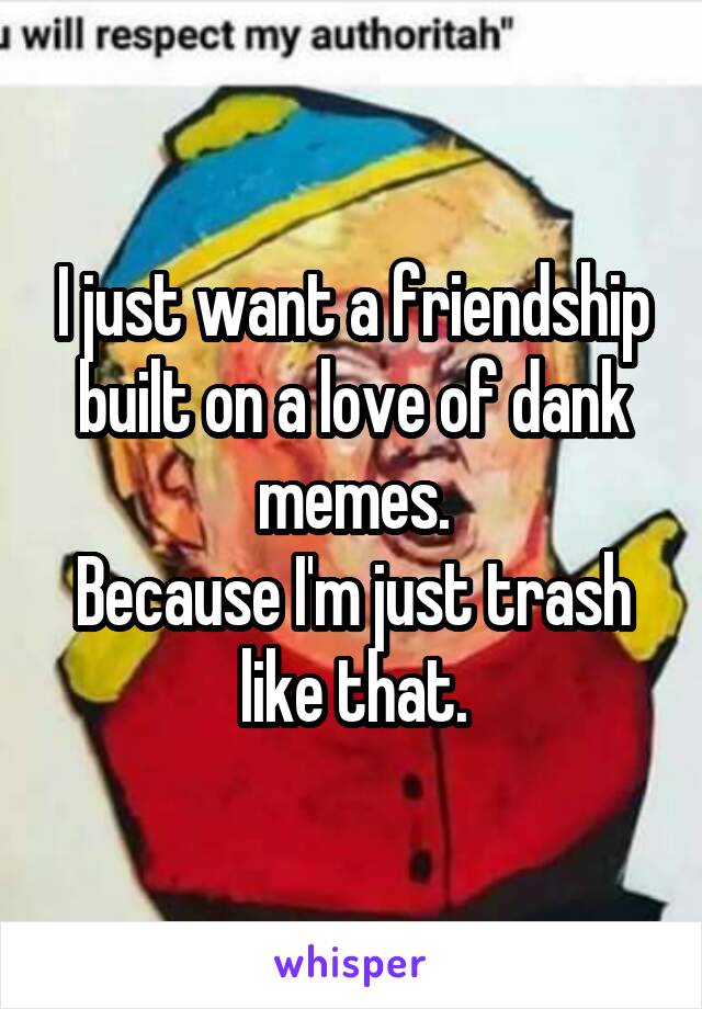 I just want a friendship built on a love of dank memes.
Because I'm just trash like that.