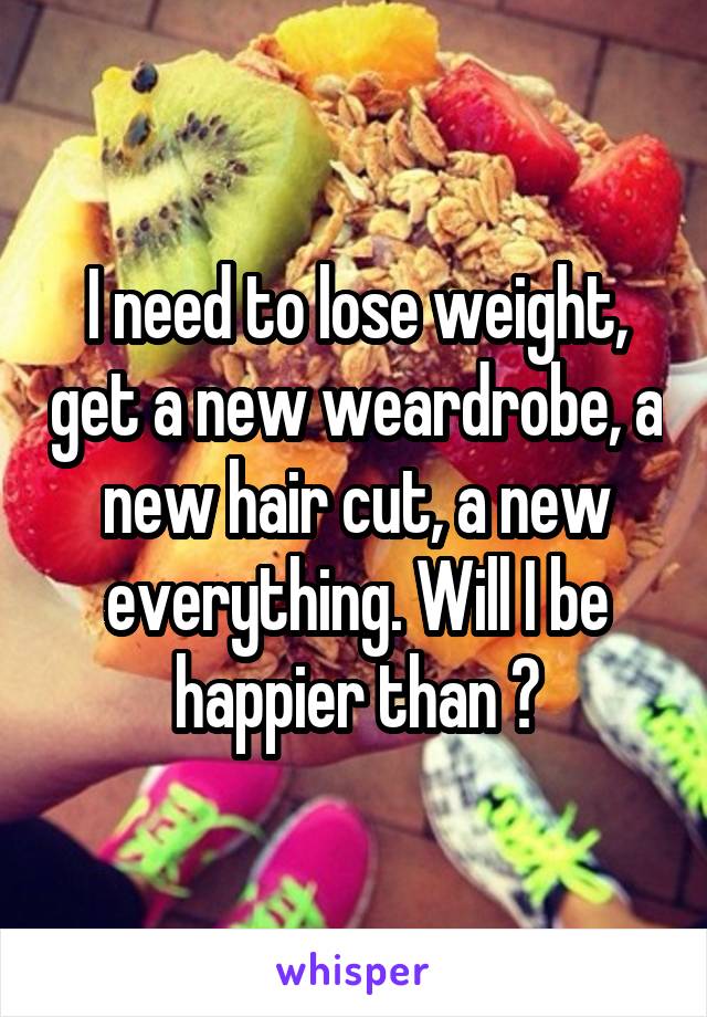 I need to lose weight, get a new weardrobe, a new hair cut, a new everything. Will I be happier than ?