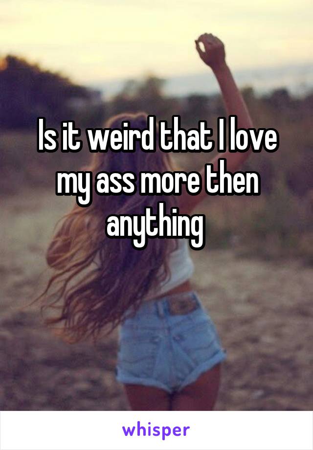 Is it weird that I love my ass more then anything 

