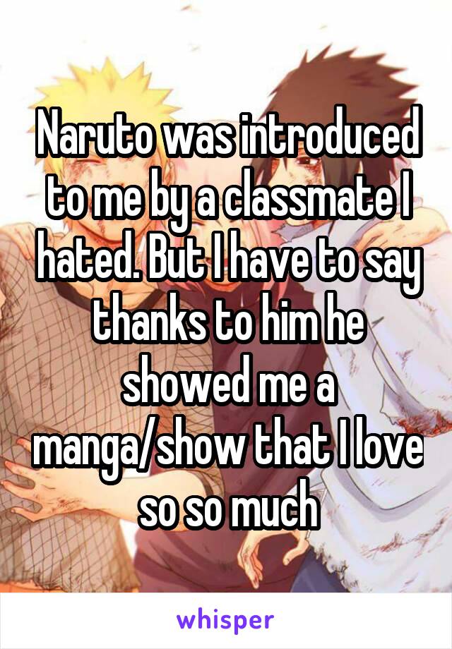 Naruto was introduced to me by a classmate I hated. But I have to say thanks to him he showed me a manga/show that I love so so much