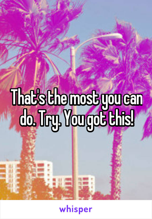 That's the most you can do. Try. You got this!