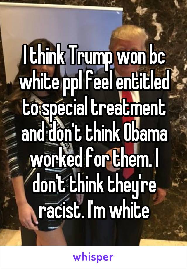 I think Trump won bc white ppl feel entitled to special treatment and don't think Obama worked for them. I don't think they're racist. I'm white