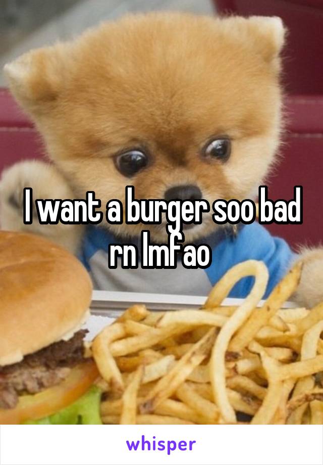 I want a burger soo bad rn lmfao 