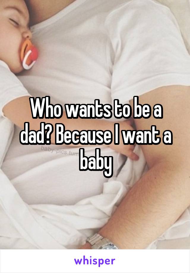 Who wants to be a dad? Because I want a baby