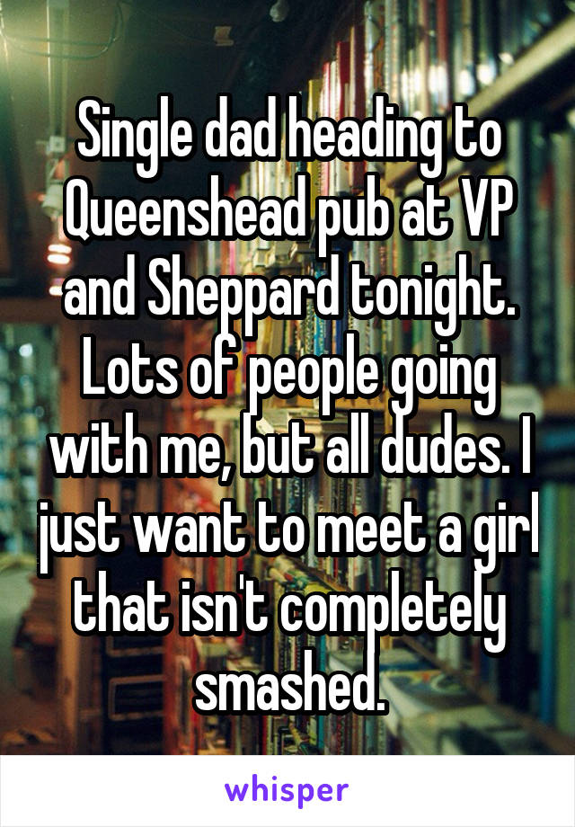 Single dad heading to Queenshead pub at VP and Sheppard tonight. Lots of people going with me, but all dudes. I just want to meet a girl that isn't completely smashed.