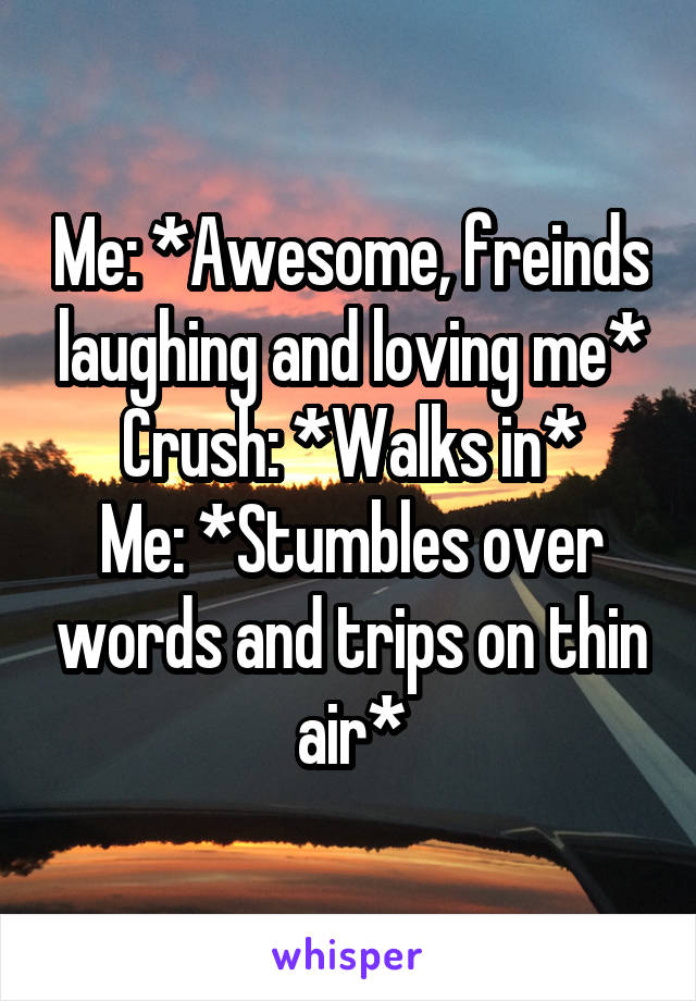 Me: *Awesome, freinds laughing and loving me*
Crush: *Walks in*
Me: *Stumbles over words and trips on thin air*