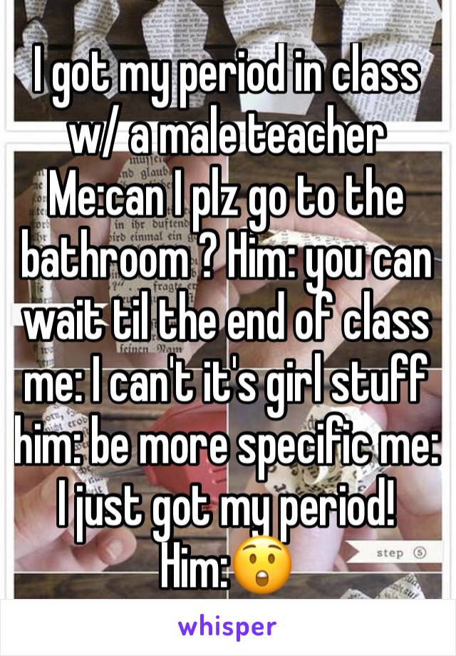 I got my period in class w/ a male teacher 
Me:can I plz go to the bathroom ? Him: you can wait til the end of class me: I can't it's girl stuff him: be more specific me: I just got my period! Him:😲