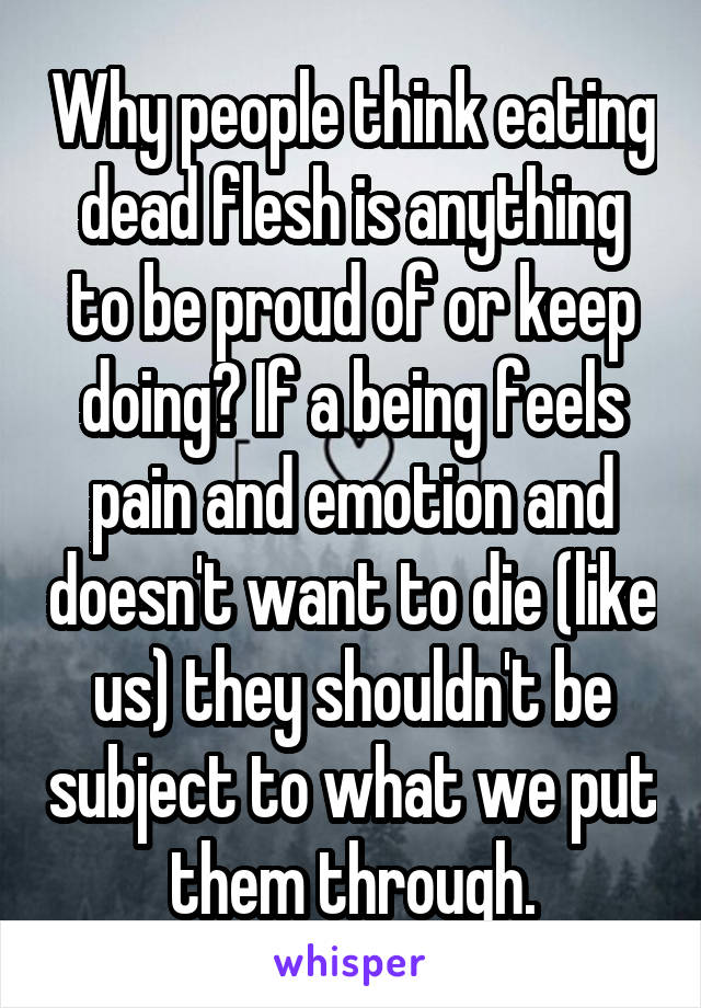 Why people think eating dead flesh is anything to be proud of or keep doing? If a being feels pain and emotion and doesn't want to die (like us) they shouldn't be subject to what we put them through.