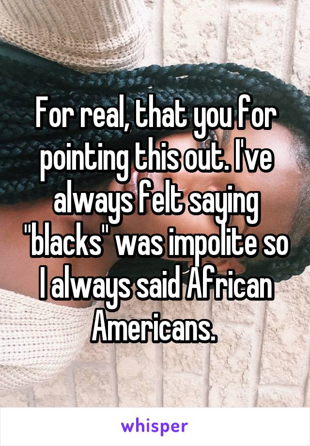 For real, that you for pointing this out. I've always felt saying "blacks" was impolite so I always said African Americans. 