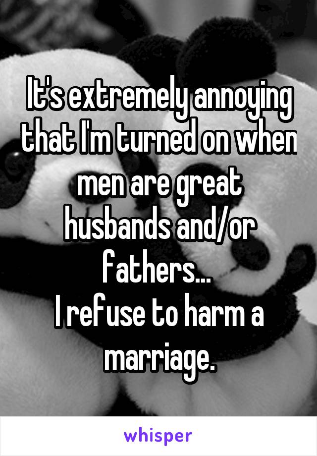 It's extremely annoying that I'm turned on when men are great husbands and/or fathers... 
I refuse to harm a marriage.