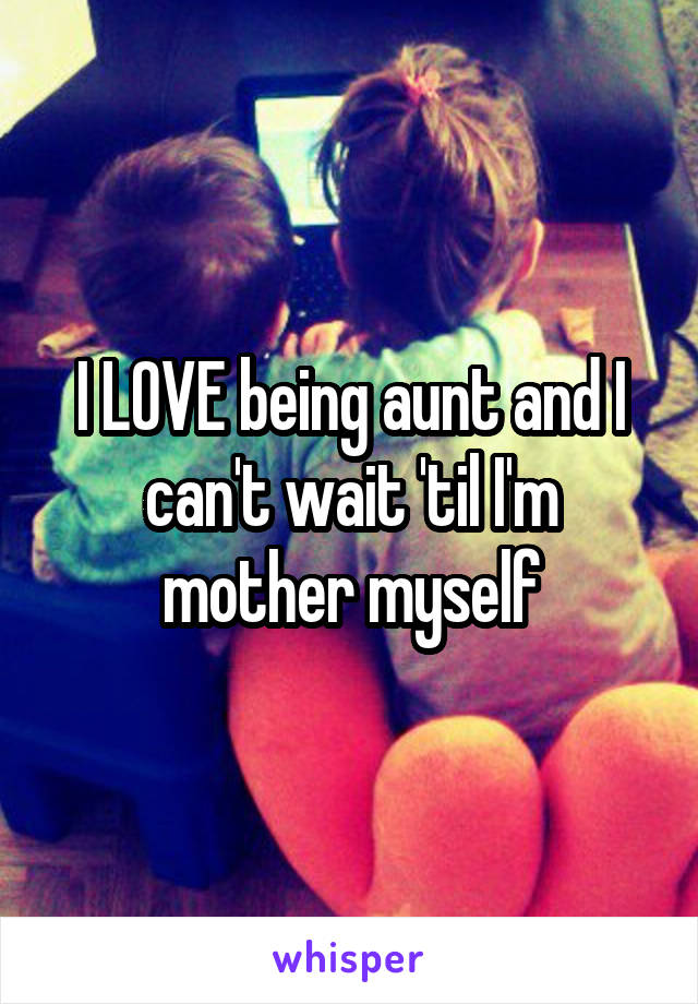 I LOVE being aunt and I can't wait 'til I'm mother myself