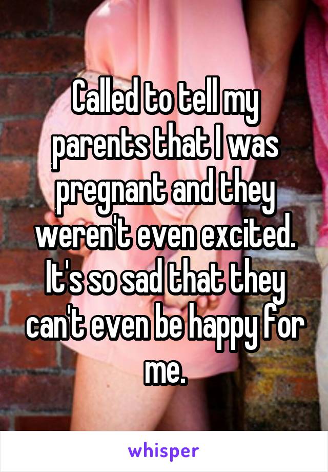 Called to tell my parents that I was pregnant and they weren't even excited. It's so sad that they can't even be happy for me.