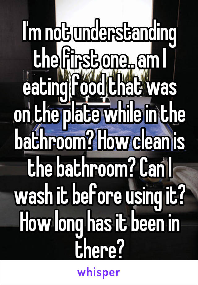 I'm not understanding the first one.. am I eating food that was on the plate while in the bathroom? How clean is the bathroom? Can I wash it before using it? How long has it been in there?