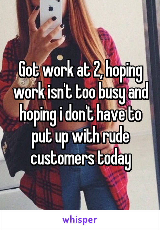 Got work at 2, hoping work isn't too busy and hoping i don't have to put up with rude customers today