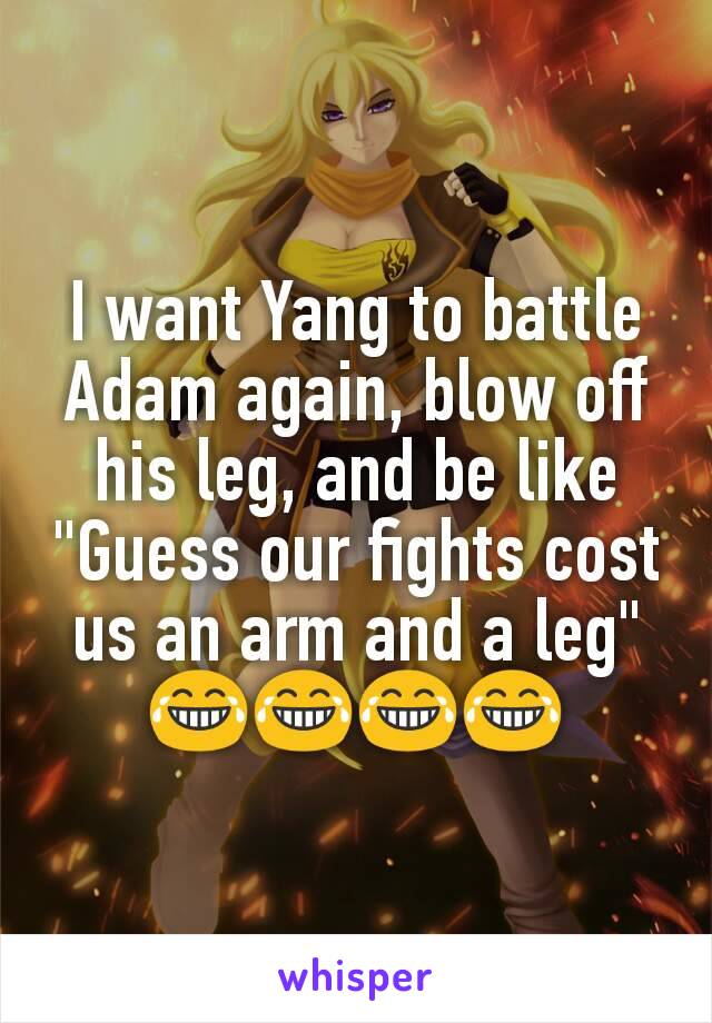 I want Yang to battle Adam again, blow off his leg, and be like "Guess our fights cost us an arm and a leg"
😂😂😂😂