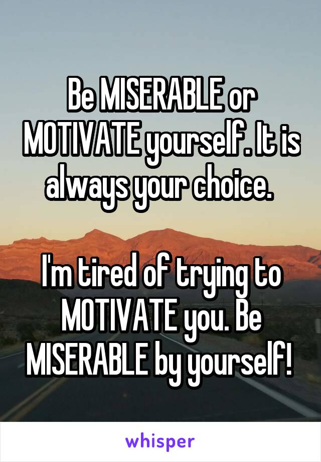 Be MISERABLE or MOTIVATE yourself. It is always your choice. 

I'm tired of trying to MOTIVATE you. Be MISERABLE by yourself! 