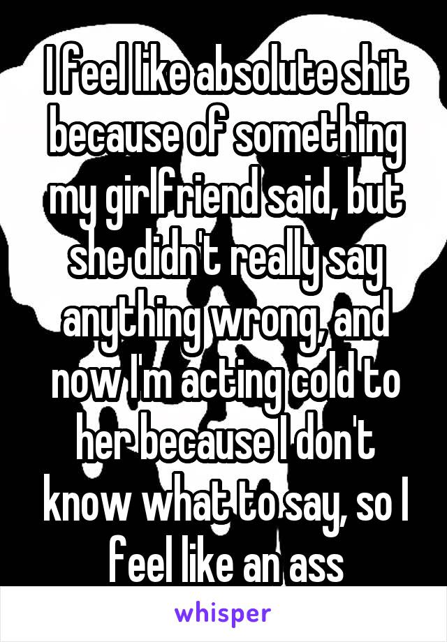 I feel like absolute shit because of something my girlfriend said, but she didn't really say anything wrong, and now I'm acting cold to her because I don't know what to say, so I feel like an ass