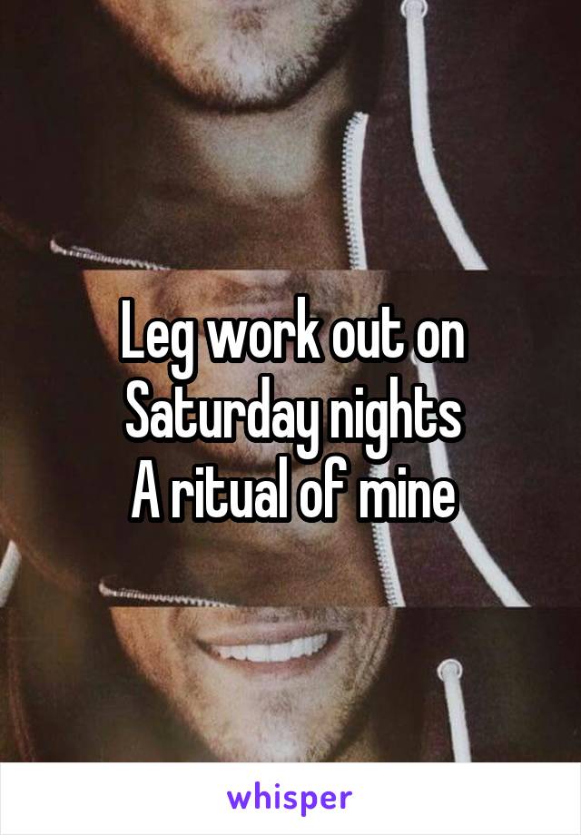 Leg work out on Saturday nights
A ritual of mine