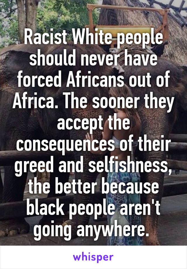 Racist White people should never have forced Africans out of Africa. The sooner they accept the consequences of their greed and selfishness, the better because black people aren't going anywhere. 