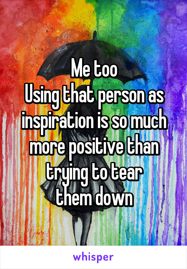 Me too
Using that person as inspiration is so much more positive than trying to tear
them down