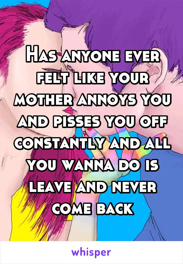 Has anyone ever felt like your mother annoys you and pisses you off constantly and all you wanna do is leave and never come back