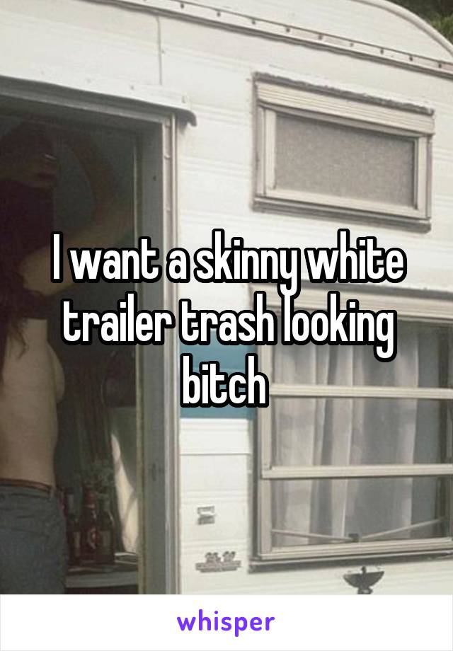 I want a skinny white trailer trash looking bitch 