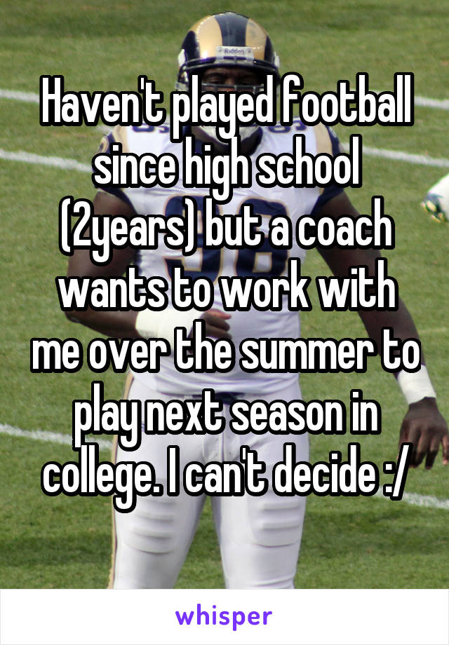 Haven't played football since high school (2years) but a coach wants to work with me over the summer to play next season in college. I can't decide :/
