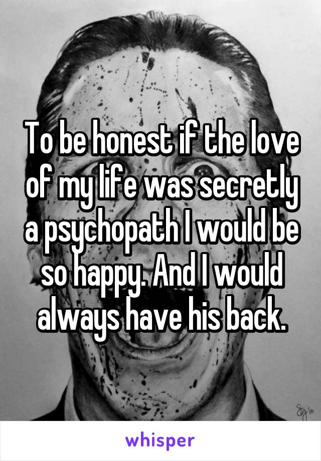 To be honest if the love of my life was secretly a psychopath I would be so happy. And I would always have his back.