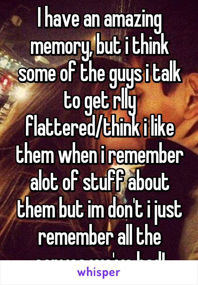 I have an amazing memory, but i think some of the guys i talk to get rlly flattered/think i like them when i remember alot of stuff about them but im don't i just remember all the convos we've had!