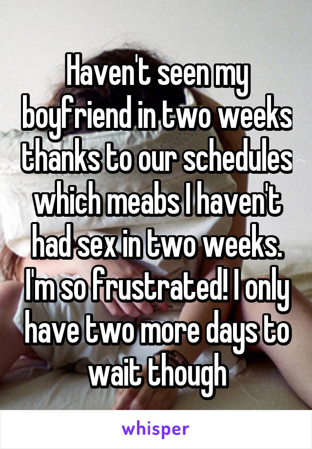 Haven't seen my boyfriend in two weeks thanks to our schedules which meabs I haven't had sex in two weeks. I'm so frustrated! I only have two more days to wait though