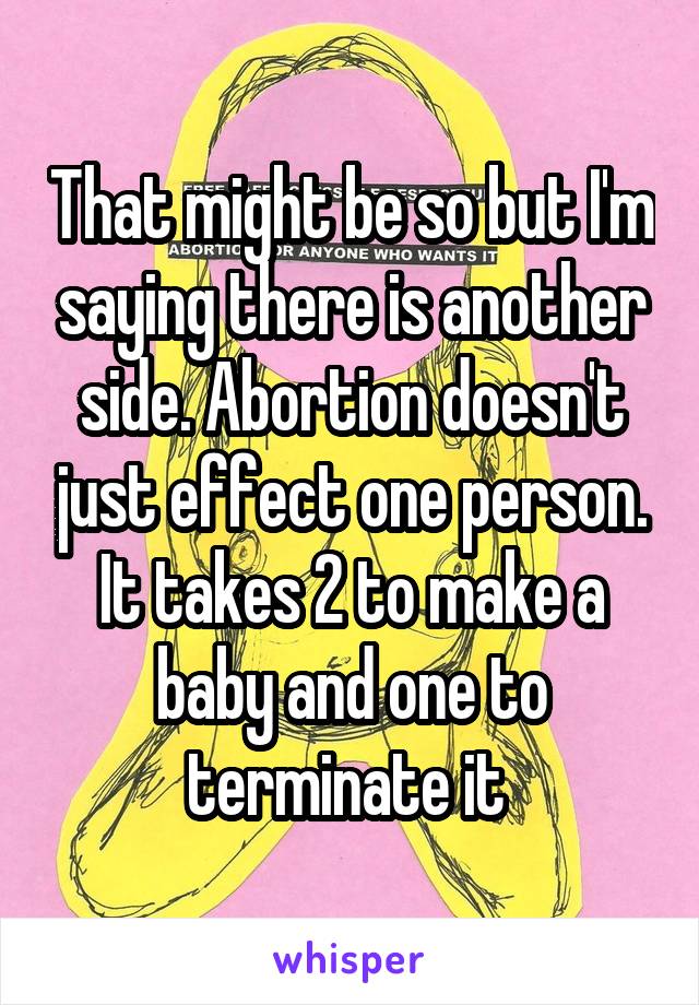 That might be so but I'm saying there is another side. Abortion doesn't just effect one person. It takes 2 to make a baby and one to terminate it 