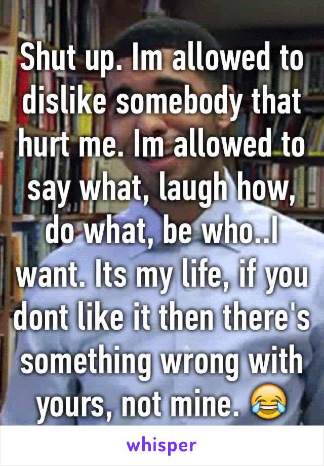 Shut up. Im allowed to dislike somebody that hurt me. Im allowed to say what, laugh how, do what, be who..I want. Its my life, if you dont like it then there's something wrong with yours, not mine. 😂