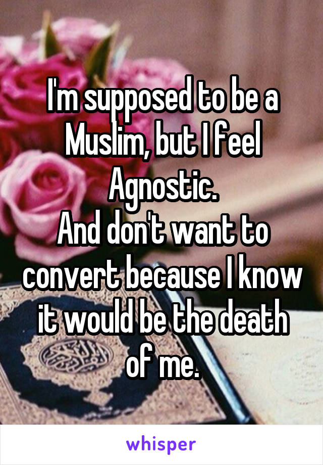 I'm supposed to be a Muslim, but I feel Agnostic.
And don't want to convert because I know it would be the death of me.