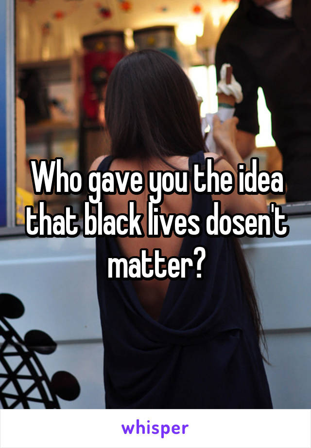 Who gave you the idea that black lives dosen't matter?