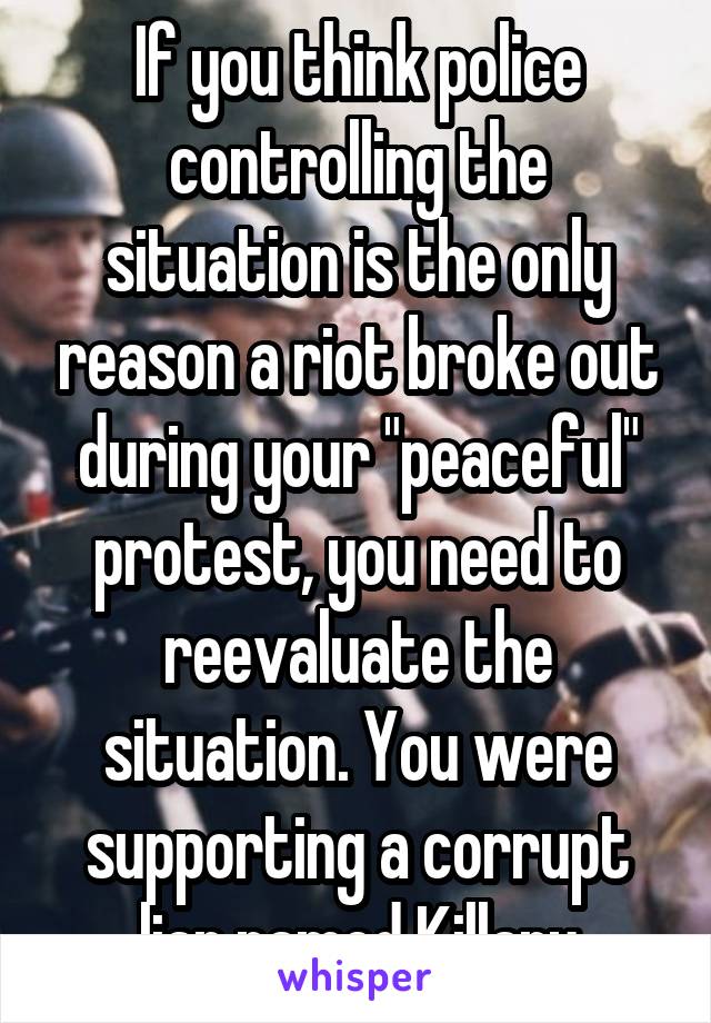 If you think police controlling the situation is the only reason a riot broke out during your "peaceful" protest, you need to reevaluate the situation. You were supporting a corrupt liar named Killary