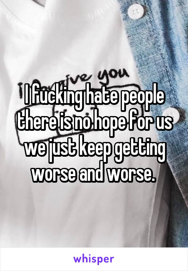 I fucking hate people there is no hope for us we just keep getting worse and worse. 