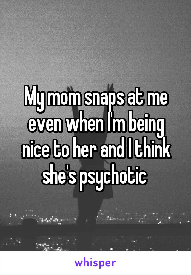 My mom snaps at me even when I'm being nice to her and I think she's psychotic 