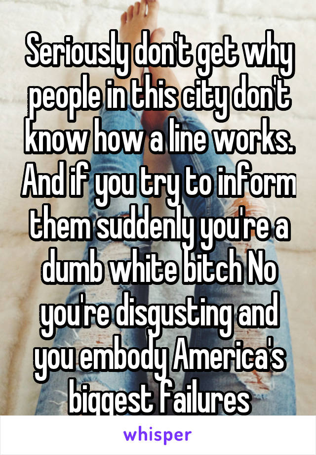 Seriously don't get why people in this city don't know how a line works. And if you try to inform them suddenly you're a dumb white bitch No you're disgusting and you embody America's biggest failures